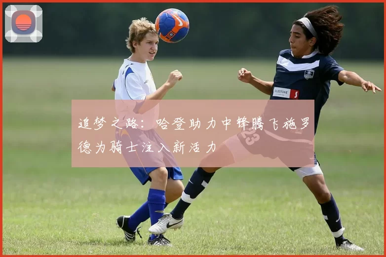 追梦之路：哈登助力中锋腾飞施罗德为骑士注入新活力