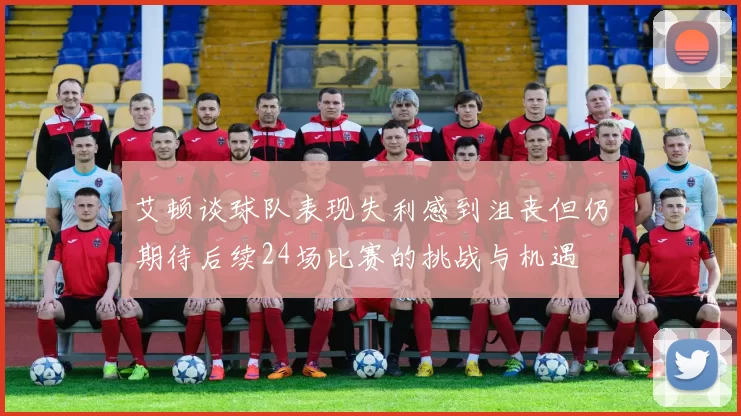 艾顿谈球队表现失利感到沮丧但仍期待后续24场比赛的挑战与机遇