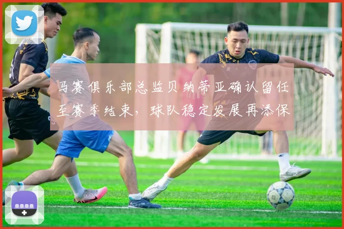 马赛俱乐部总监贝纳蒂亚确认留任至赛季结束，球队稳定发展再添保障