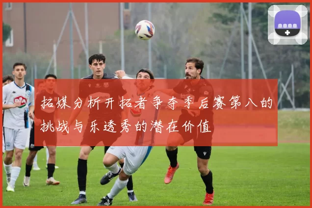 拓媒分析开拓者争夺季后赛第八的挑战与乐透秀的潜在价值
