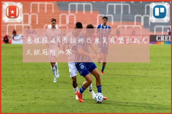 意媒报道K图拉姆已康复有望出战尤文欧冠附加赛