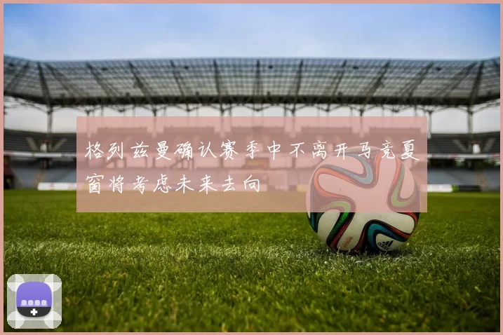 格列兹曼确认赛季中不离开马竞夏窗将考虑未来去向