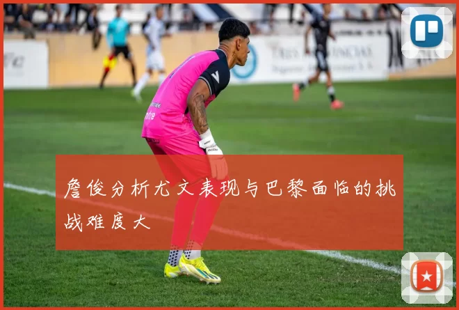 詹俊分析尤文表现与巴黎面临的挑战难度大