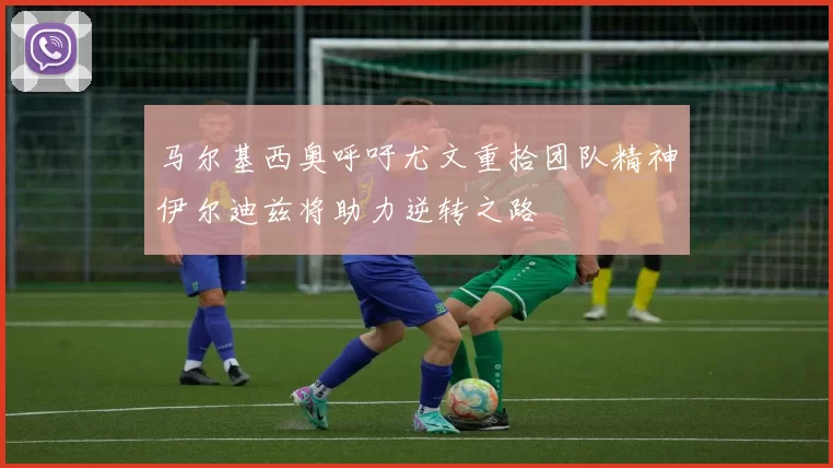 马尔基西奥呼吁尤文重拾团队精神伊尔迪兹将助力逆转之路