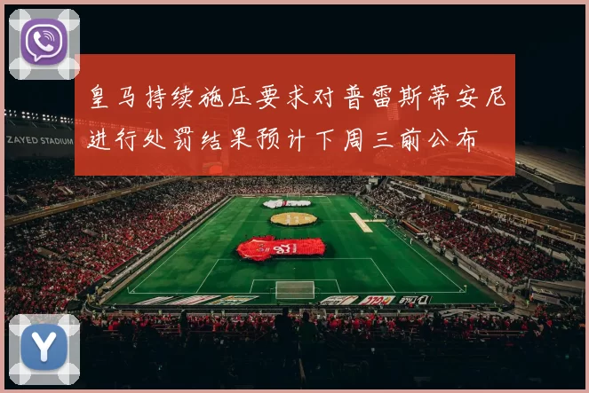 皇马持续施压要求对普雷斯蒂安尼进行处罚结果预计下周三前公布