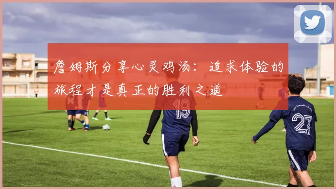詹姆斯分享心灵鸡汤：追求体验的旅程才是真正的胜利之道