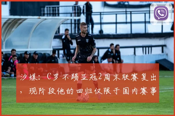 沙媒：C罗不踢亚冠2周末联赛复出，现阶段他的回归仅限于国内赛事