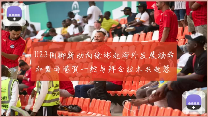 U23国脚新动向徐彬赴海外发展杨希加盟海港贺一然与拜合拉木共赴蓉城