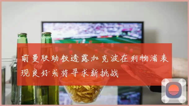 前曼联助教透露加克波在利物浦表现良好或将寻求新挑战