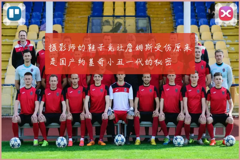 摄影师的鞋子竟让詹姆斯受伤原来是国产约基奇小丑一代的秘密