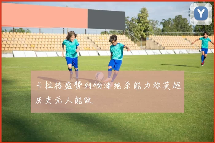 卡拉格盛赞利物浦绝杀能力称英超历史无人能敌