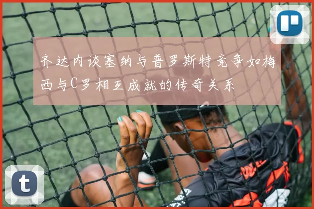 齐达内谈塞纳与普罗斯特竞争如梅西与C罗相互成就的传奇关系