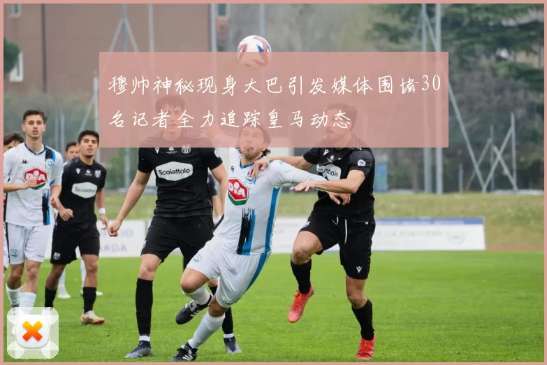 穆帅神秘现身大巴引发媒体围堵30名记者全力追踪皇马动态