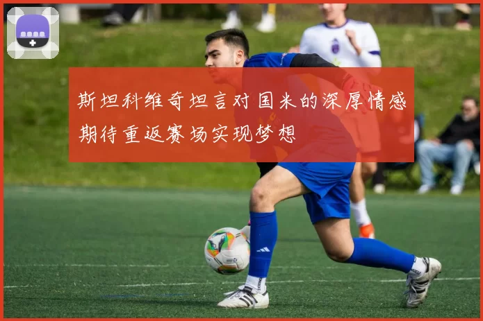 斯坦科维奇坦言对国米的深厚情感期待重返赛场实现梦想