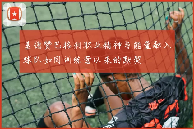 基德赞巴格利职业精神与能量融入球队如同训练营以来的默契