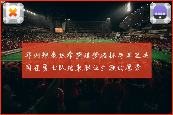 邓利维表达希望追梦格林与库里共同在勇士队结束职业生涯的愿景