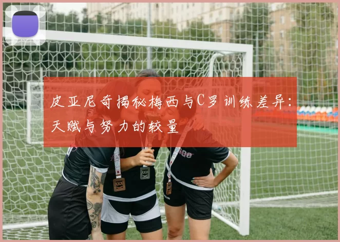 皮亚尼奇揭秘梅西与C罗训练差异：天赋与努力的较量