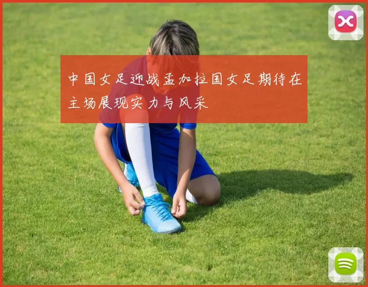 中国女足迎战孟加拉国女足期待在主场展现实力与风采
