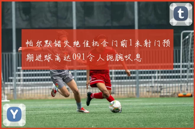 帕尔默错失绝佳机会门前1米射门预期进球高达091令人扼腕叹息