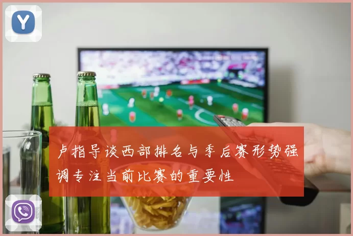 卢指导谈西部排名与季后赛形势强调专注当前比赛的重要性