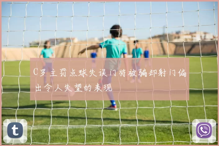 C罗主罚点球失误门将被骗却射门偏出令人失望的表现