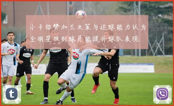 小卡称赞加兰决策与运球能力认为全明星级别球员能提升球队表现