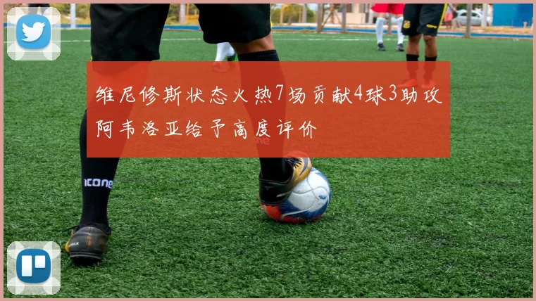维尼修斯状态火热7场贡献4球3助攻阿韦洛亚给予高度评价