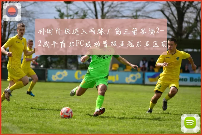 补时阶段连入两球广岛三箭客场2-2战平首尔FC成功晋级亚冠东亚区前四